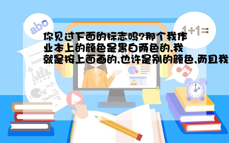 你见过下面的标志吗?那个我作业本上的颜色是黑白两色的,我就是按上面画的,也许是别的颜色,而且我的网络画技很糟糕,所以标志