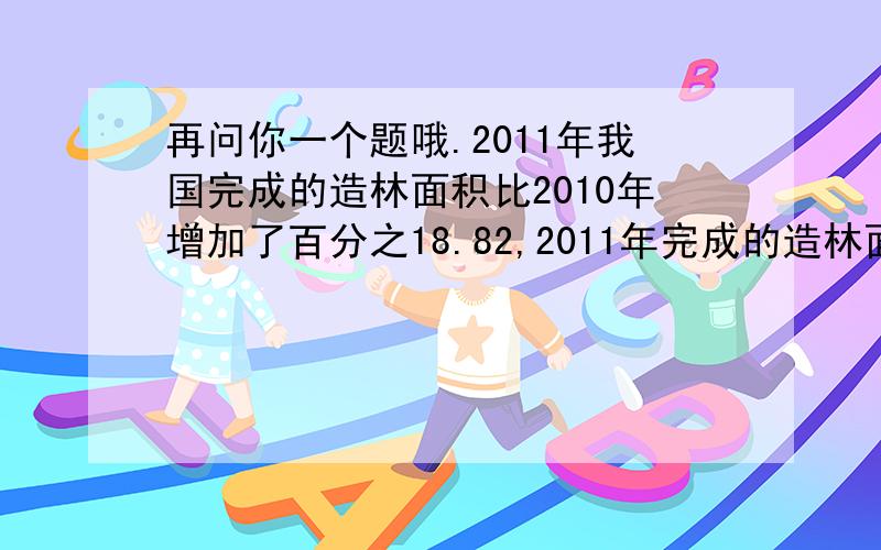 再问你一个题哦.2011年我国完成的造林面积比2010年增加了百分之18.82,2011年完成的造林面积是2010年多少