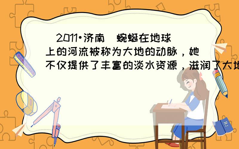 （2011•济南）蜿蜒在地球上的河流被称为大地的动脉，她不仅提供了丰富的淡水资源，滋润了大地，也形成了各自的水文特点和规