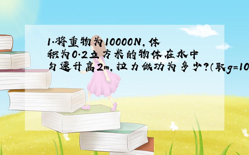 1.将重物为10000N,体积为0.2立方米的物体在水中匀速升高2m,拉力做功为多少?（取g=10N/kg）