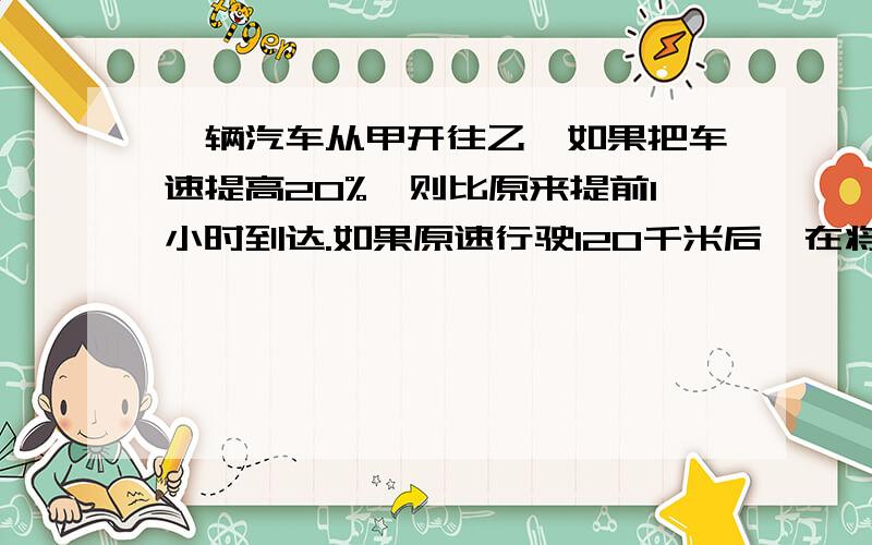 一辆汽车从甲开往乙,如果把车速提高20%,则比原来提前1小时到达.如果原速行驶120千米后,在将车速提高25%,则可提前