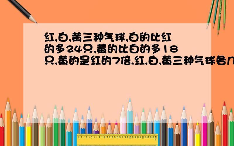 红,白,黄三种气球,白的比红的多24只,黄的比白的多18只,黄的是红的7倍,红,白,黄三种气球各几只?