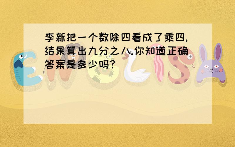 李新把一个数除四看成了乘四,结果算出九分之八.你知道正确答案是多少吗?