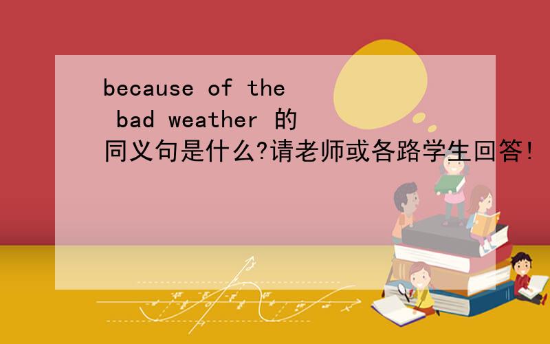 because of the bad weather 的同义句是什么?请老师或各路学生回答!