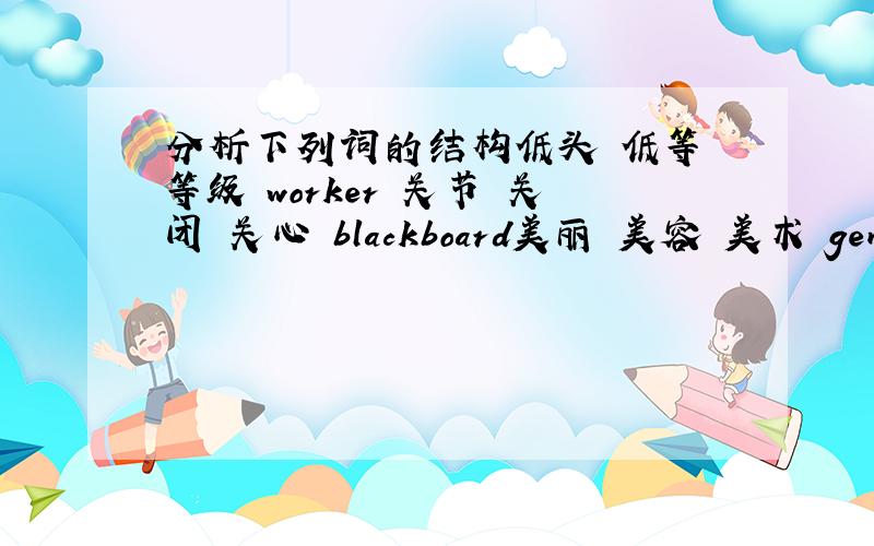 分析下列词的结构低头 低等 等级 worker 关节 关闭 关心 blackboard美丽 美容 美术 gentlema