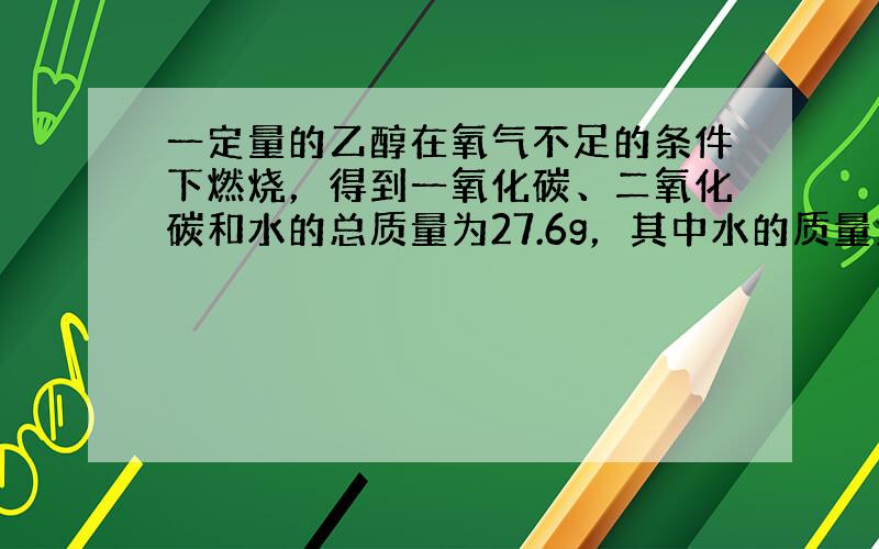 一定量的乙醇在氧气不足的条件下燃烧，得到一氧化碳、二氧化碳和水的总质量为27.6g，其中水的质量为10.8g．试求一氧化