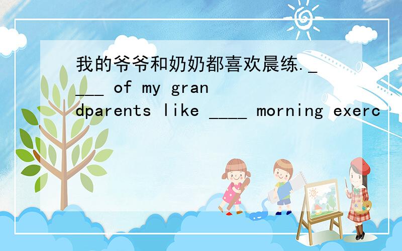 我的爷爷和奶奶都喜欢晨练.____ of my grandparents like ____ morning exerc