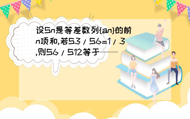 设Sn是等差数列{an}的前n项和,若S3/S6=1/3,则S6/S12等于——