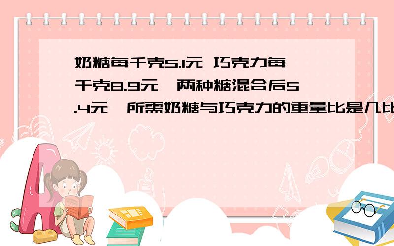 奶糖每千克5.1元 巧克力每千克8.9元,两种糖混合后5.4元,所需奶糖与巧克力的重量比是几比几?