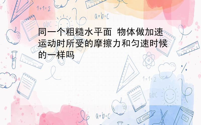 同一个粗糙水平面 物体做加速运动时所受的摩擦力和匀速时候的一样吗