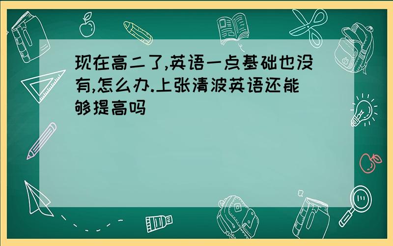 现在高二了,英语一点基础也没有,怎么办.上张清波英语还能够提高吗