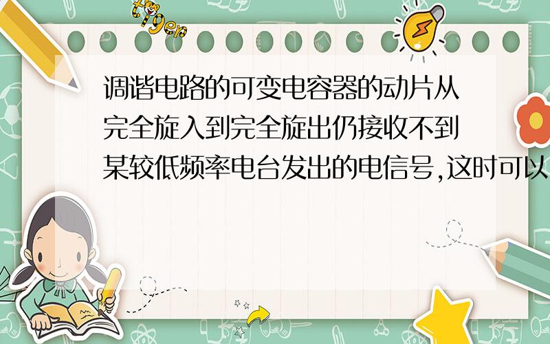 调谐电路的可变电容器的动片从完全旋入到完全旋出仍接收不到某较低频率电台发出的电信号,这时可以