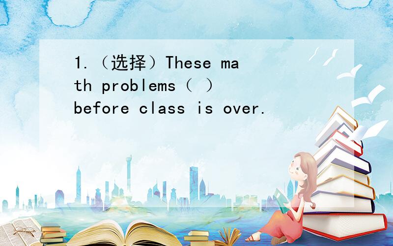 1.（选择）These math problems（ ）before class is over.