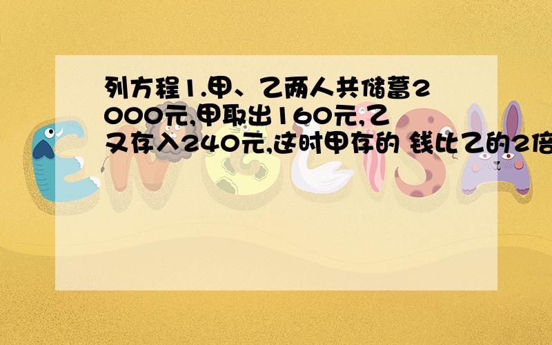 列方程1.甲、乙两人共储蓄2000元,甲取出160元,乙又存入240元,这时甲存的 钱比乙的2倍少20元.甲 乙2人原来