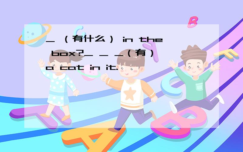 _ （有什么） in the box?_ _ _（有） a cat in it.