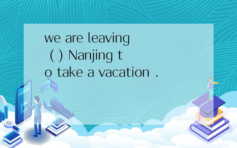 we are leaving ( ) Nanjing to take a vacation .