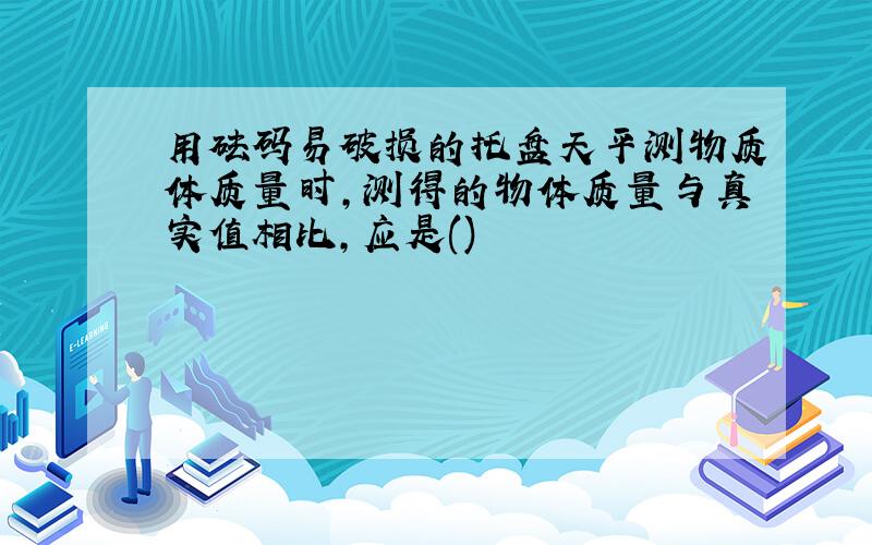 用砝码易破损的托盘天平测物质体质量时,测得的物体质量与真实值相比,应是()