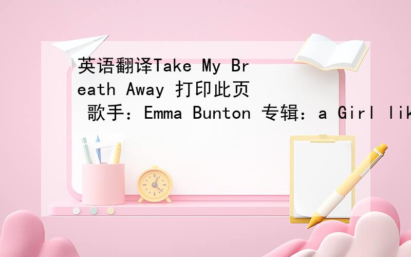 英语翻译Take My Breath Away 打印此页 歌手：Emma Bunton 专辑：a Girl like M