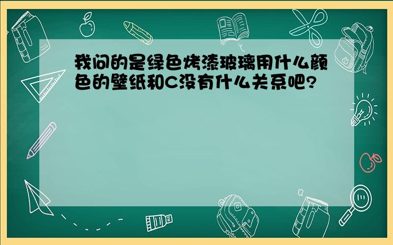 我问的是绿色烤漆玻璃用什么颜色的壁纸和C没有什么关系吧?