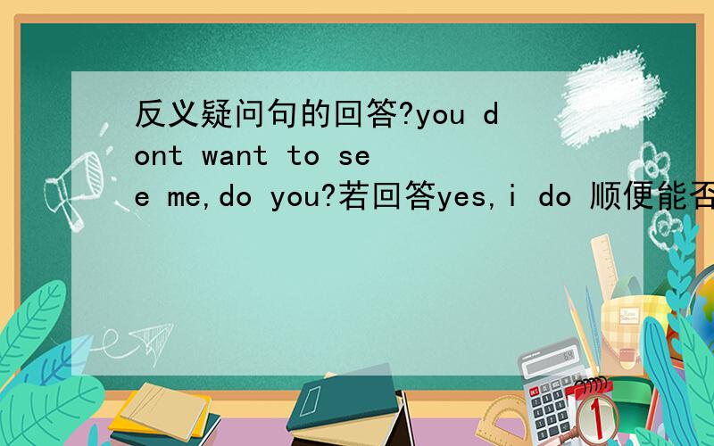 反义疑问句的回答?you dont want to see me,do you?若回答yes,i do 顺便能否讲下带否