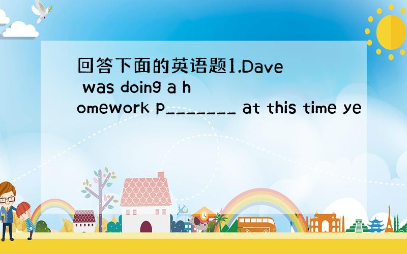 回答下面的英语题1.Dave was doing a homework p_______ at this time ye