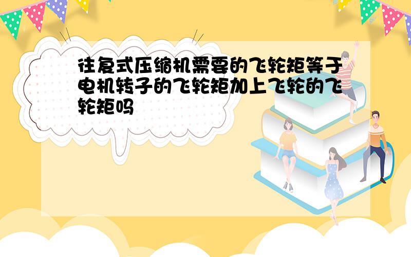 往复式压缩机需要的飞轮矩等于电机转子的飞轮矩加上飞轮的飞轮矩吗