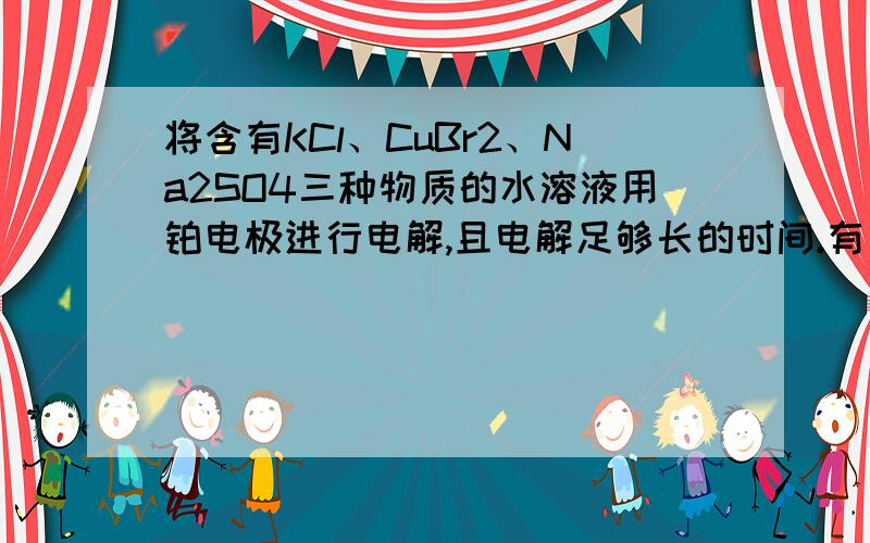 将含有KCl、CuBr2、Na2SO4三种物质的水溶液用铂电极进行电解,且电解足够长的时间.有如下结论：