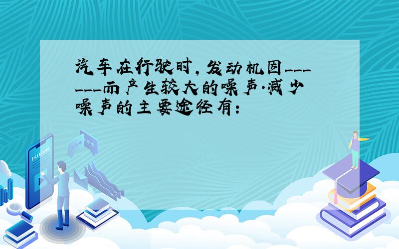 汽车在行驶时，发动机因______而产生较大的噪声．减少噪声的主要途径有：