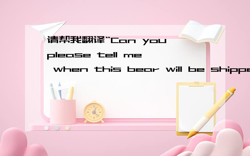 请帮我翻译“Can you please tell me when this bear will be shipped?