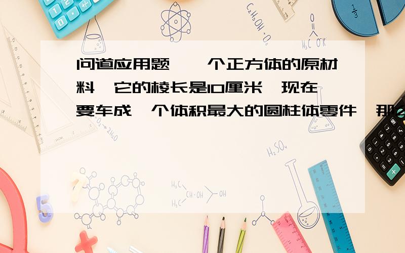 问道应用题,一个正方体的原材料,它的棱长是10厘米,现在要车成一个体积最大的圆柱体零件,那么,车去部分的体积是多少立方厘