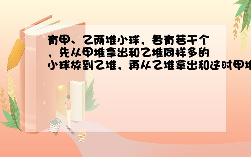 有甲、乙两堆小球，各有若干个，先从甲堆拿出和乙堆同样多的小球放到乙堆，再从乙堆拿出和这时甲堆同样多的小球放到甲堆．这时，