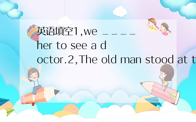 英语填空1,we ____ her to see a doctor.2,The old man stood at the