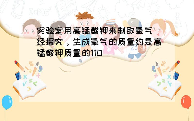 实验室用高锰酸钾来制取氧气．经探究，生成氧气的质量约是高锰酸钾质量的110．