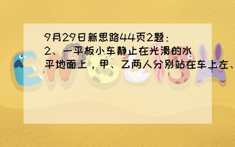 9月29日新思路44页2题：2、一平板小车静止在光滑的水平地面上，甲、乙两人分别站在车上左、右两端，当两人同时相向而行时