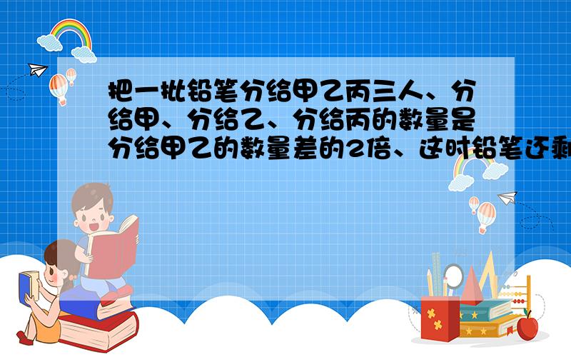 把一批铅笔分给甲乙丙三人、分给甲、分给乙、分给丙的数量是分给甲乙的数量差的2倍、这时铅笔还剩11支,问分给甲多少支