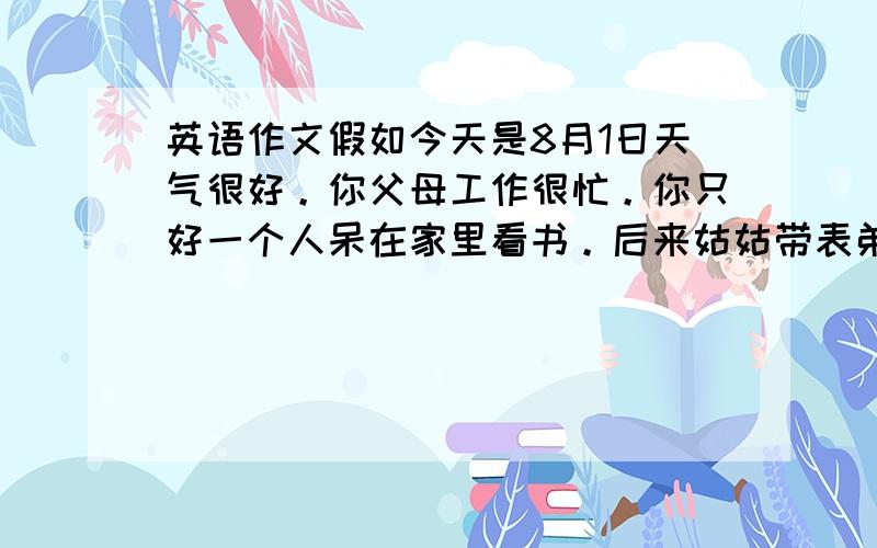 英语作文假如今天是8月1日天气很好。你父母工作很忙。你只好一个人呆在家里看书。后来姑姑带表弟来看望你。还给你带来很多吃的