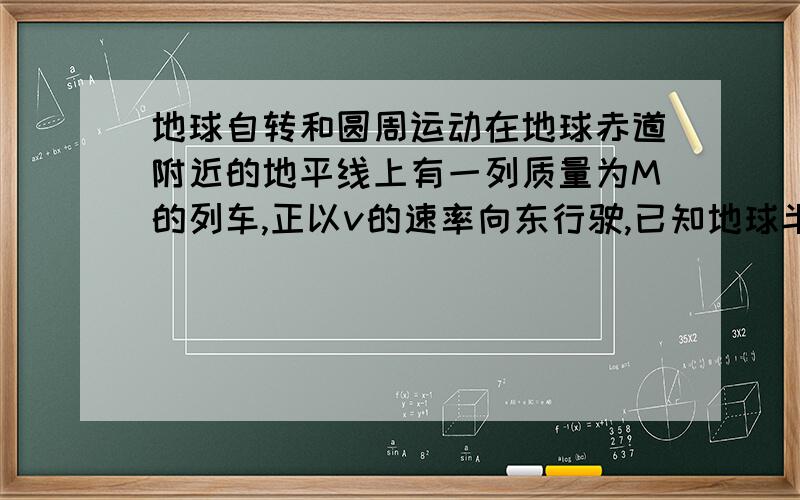 地球自转和圆周运动在地球赤道附近的地平线上有一列质量为M的列车,正以v的速率向东行驶,已知地球半径为R,自转周期为T.若