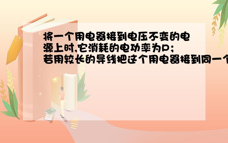 将一个用电器接到电压不变的电源上时,它消耗的电功率为P；若用较长的导线把这个用电器接到同一个电源上