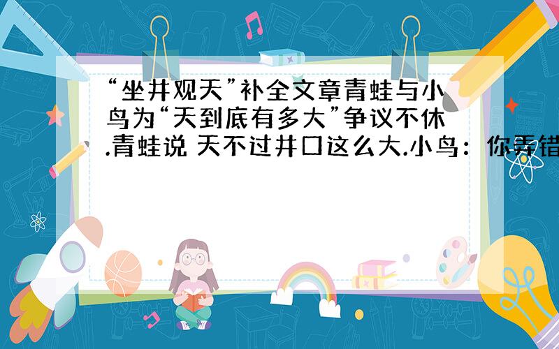 “坐井观天”补全文章青蛙与小鸟为“天到底有多大”争议不休.青蛙说 天不过井口这么大.小鸟：你弄错了天无边无际,大的很哪!