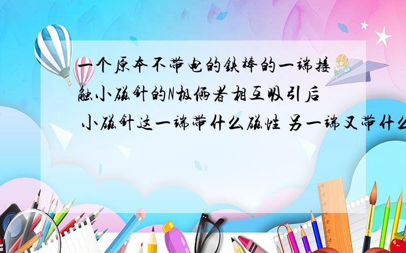 一个原本不带电的铁棒的一端接触小磁针的N极俩者相互吸引后 小磁针这一端带什么磁性 另一端又带什么磁性