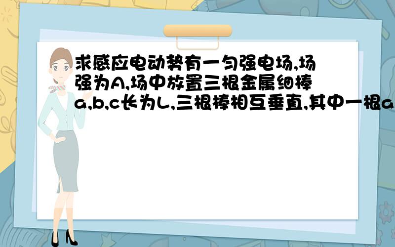 求感应电动势有一匀强电场,场强为A,场中放置三根金属细棒a,b,c长为L,三根棒相互垂直,其中一根a与电场方向平行.现在