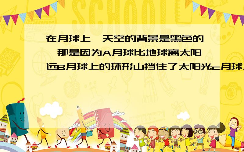 在月球上,天空的背景是黑色的,那是因为A月球比地球离太阳远B月球上的环形山挡住了太阳光c月球上总有一半地方看不到太阳D月