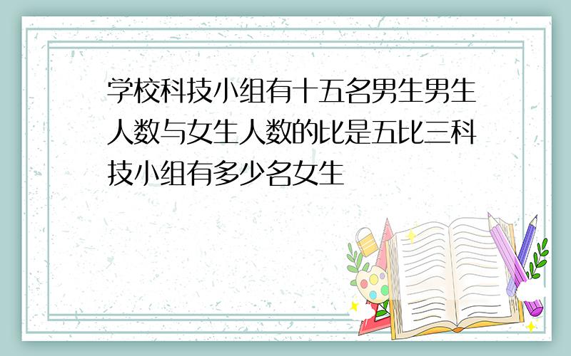 学校科技小组有十五名男生男生人数与女生人数的比是五比三科技小组有多少名女生