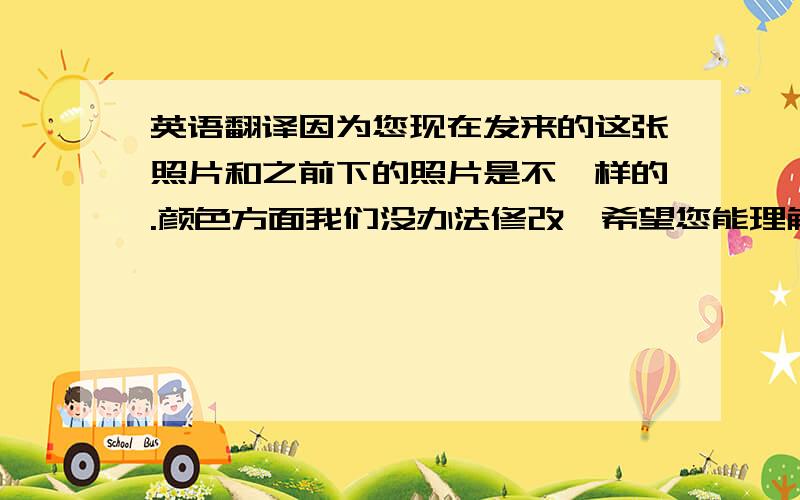 英语翻译因为您现在发来的这张照片和之前下的照片是不一样的.颜色方面我们没办法修改,希望您能理解