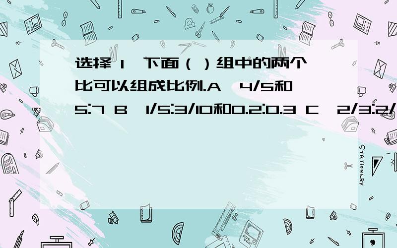 选择 1、下面（）组中的两个比可以组成比例.A、4/5和5:7 B、1/5:3/10和0.2:0.3 C、2/3:2/7