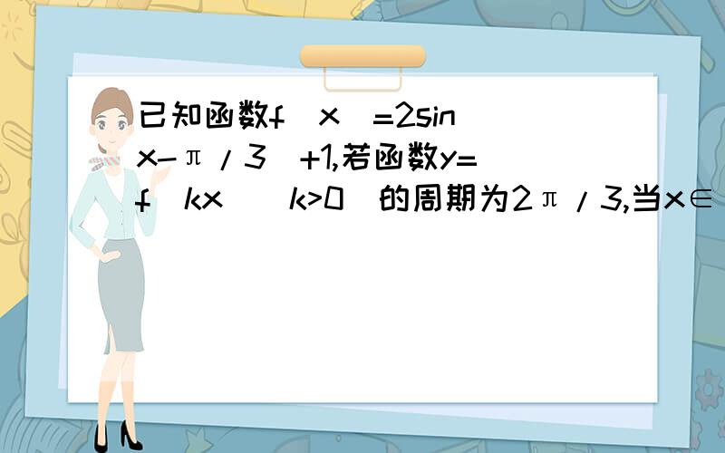 已知函数f(x)=2sin(x-π/3）+1,若函数y=f(kx)(k>0)的周期为2π/3,当x∈[0,π/3]时,方