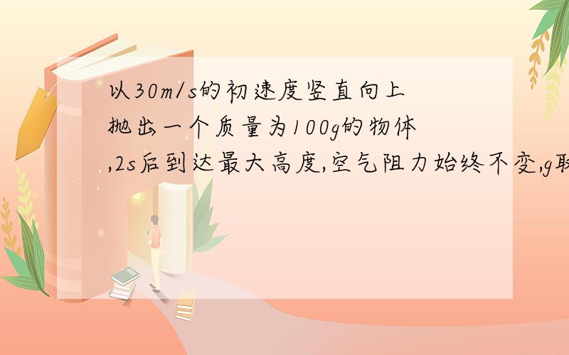 以30m/s的初速度竖直向上抛出一个质量为100g的物体,2s后到达最大高度,空气阻力始终不变,g取10m/s^2,求