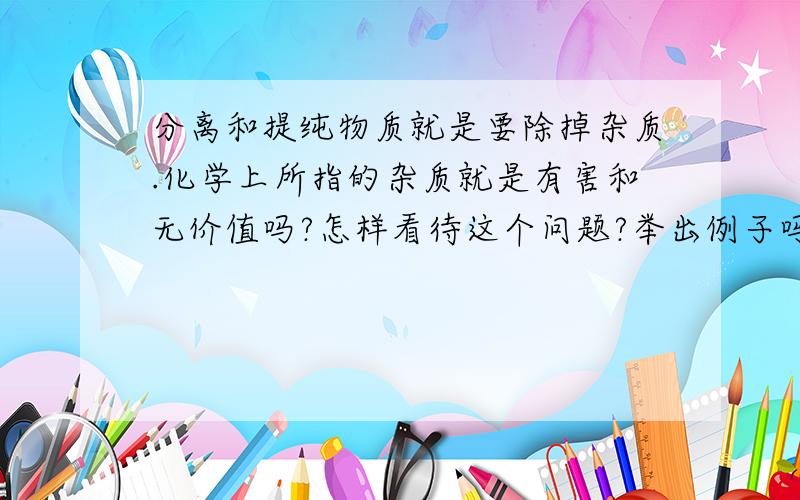 分离和提纯物质就是要除掉杂质.化学上所指的杂质就是有害和无价值吗?怎样看待这个问题?举出例子吗?