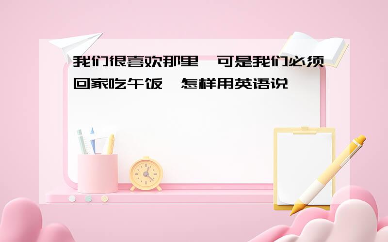 我们很喜欢那里,可是我们必须回家吃午饭,怎样用英语说