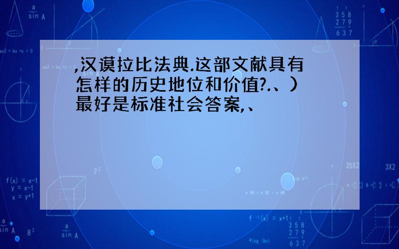 ,汉谟拉比法典.这部文献具有怎样的历史地位和价值?.、）最好是标准社会答案,、